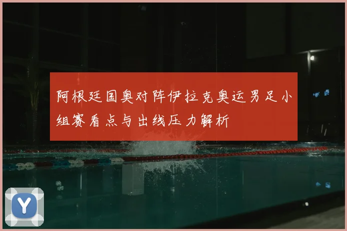阿根廷国奥对阵伊拉克奥运男足小组赛看点与出线压力解析