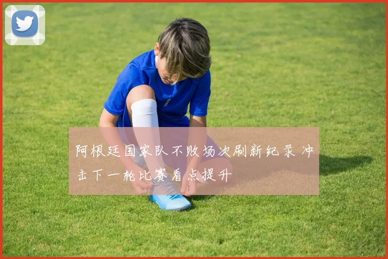 阿根廷国家队不败场次刷新纪录 冲击下一轮比赛看点提升
