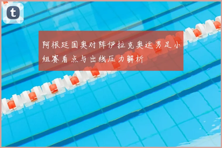 阿根廷国奥对阵伊拉克奥运男足小组赛看点与出线压力解析