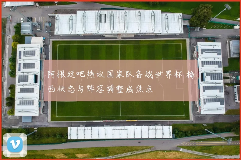 阿根廷吧热议国家队备战世界杯 梅西状态与阵容调整成焦点