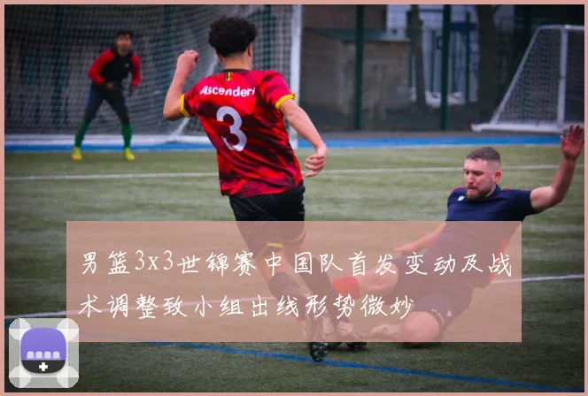 男篮3x3世锦赛中国队首发变动及战术调整致小组出线形势微妙