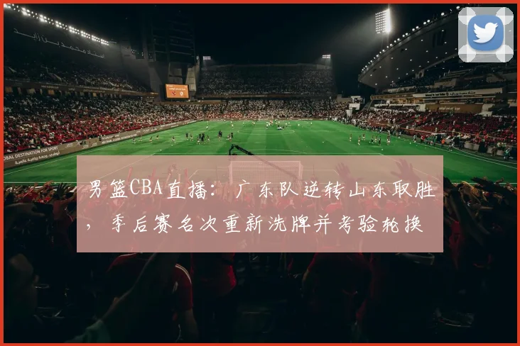 男篮CBA直播：广东队逆转山东取胜，季后赛名次重新洗牌并考验轮换深度