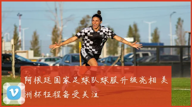 阿根廷国家足球队球服升级亮相 美洲杯征程备受关注