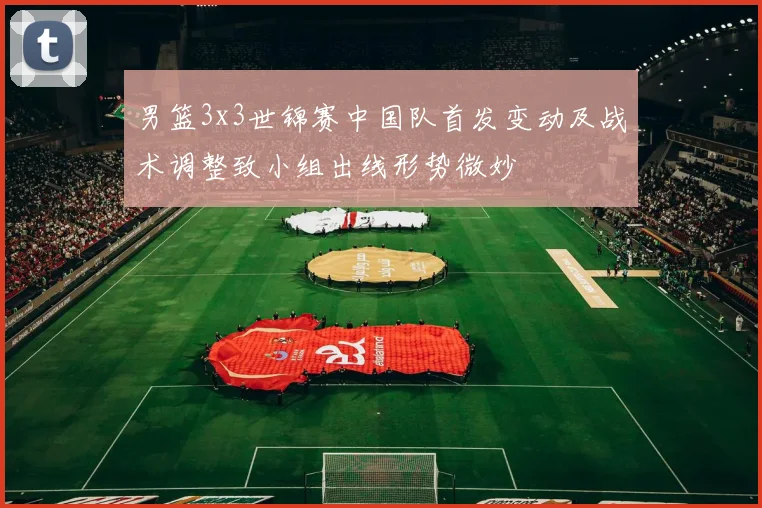 男篮3x3世锦赛中国队首发变动及战术调整致小组出线形势微妙
