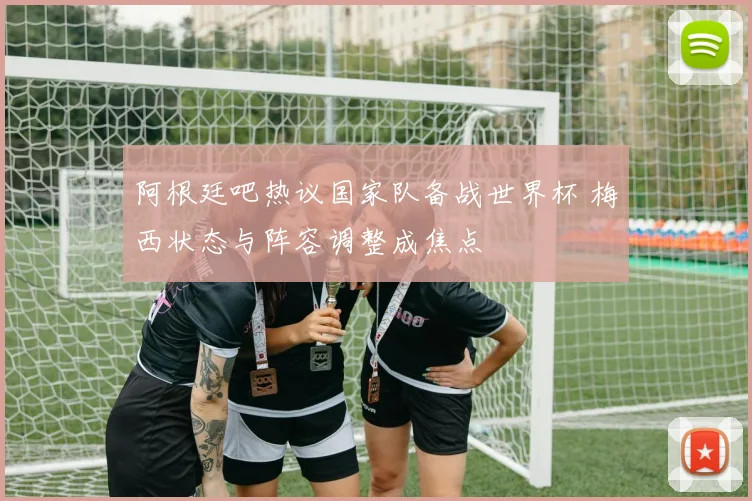 阿根廷吧热议国家队备战世界杯 梅西状态与阵容调整成焦点