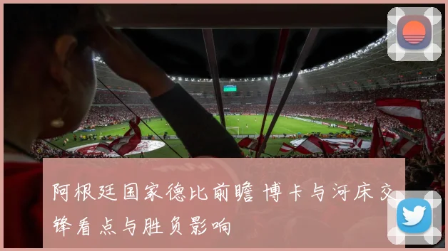 阿根廷国家德比前瞻 博卡与河床交锋看点与胜负影响