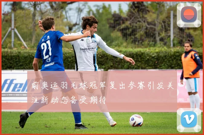 前奥运羽毛球冠军复出参赛引发关注新动态备受期待