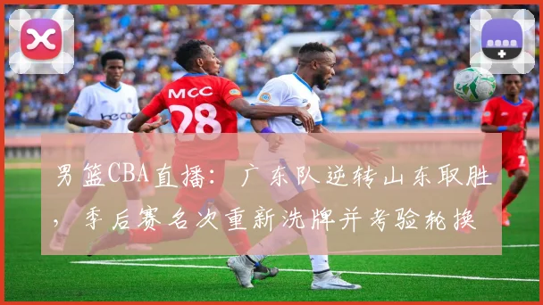 男篮CBA直播：广东队逆转山东取胜，季后赛名次重新洗牌并考验轮换深度