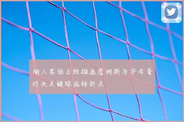 湖人客场击败雄鹿詹姆斯与字母哥对决关键球成转折点