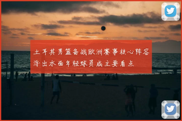 土耳其男篮备战欧洲赛事核心阵容浮出水面年轻球员成主要看点