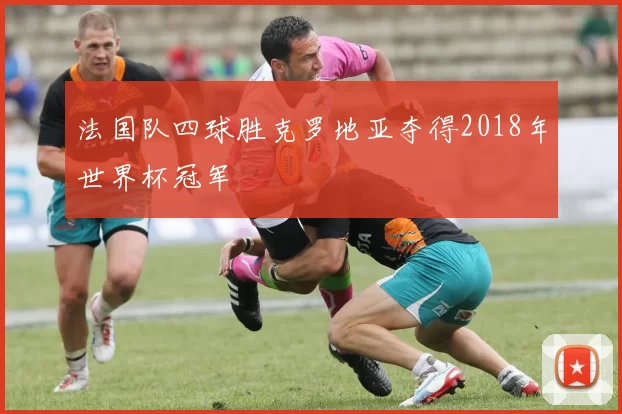 法国队四球胜克罗地亚夺得2018年世界杯冠军