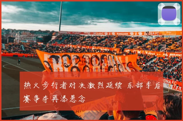 热火步行者对决激烈延续 东部季后赛争夺再添悬念