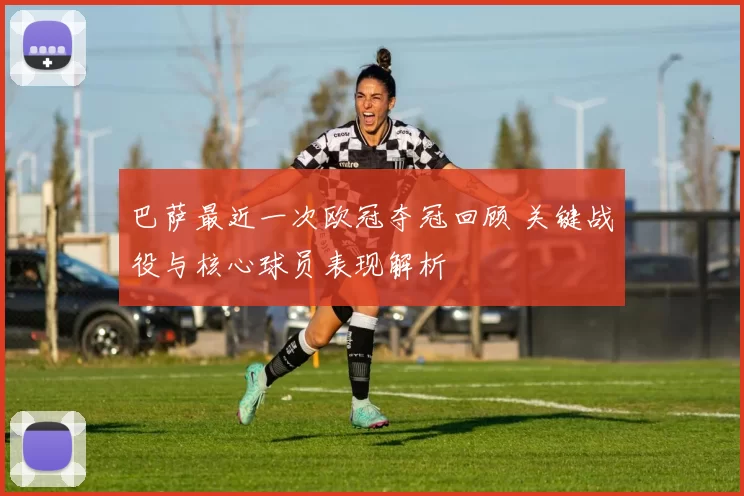 巴萨最近一次欧冠夺冠回顾 关键战役与核心球员表现解析