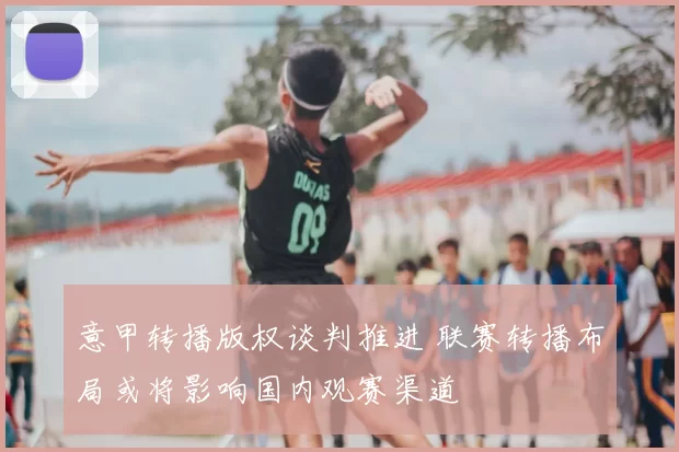 意甲转播版权谈判推进 联赛转播布局或将影响国内观赛渠道