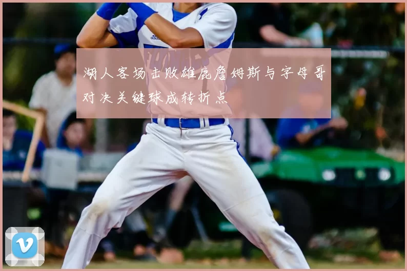 湖人客场击败雄鹿詹姆斯与字母哥对决关键球成转折点