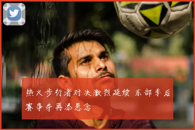 热火步行者对决激烈延续 东部季后赛争夺再添悬念