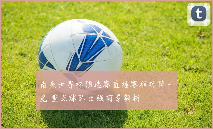 南美世界杯预选赛直播赛程对阵一览 重点球队出线前景解析