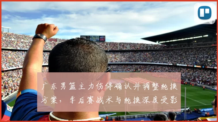 广东男篮主力伤停确认并调整轮换方案,季后赛战术与轮换深度受影响