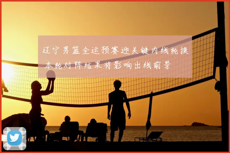 辽宁男篮全运预赛迎关键内线轮换 本轮对阵结果将影响出线前景