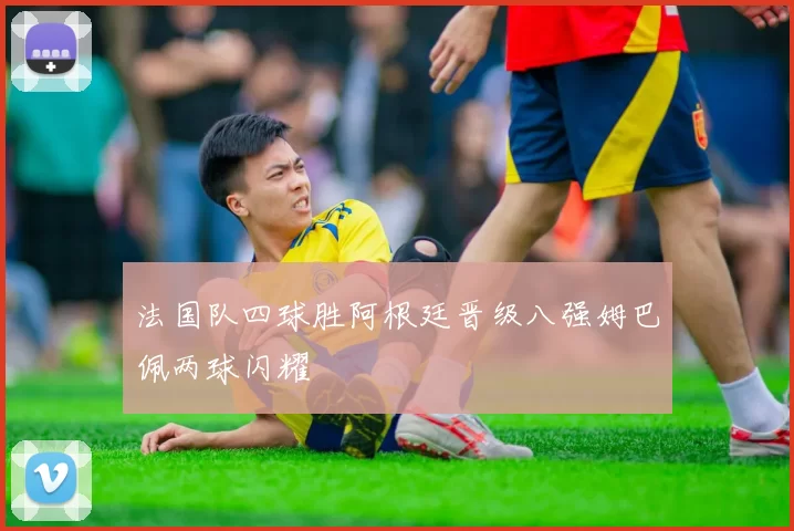 法国队四球胜阿根廷晋级八强姆巴佩两球闪耀