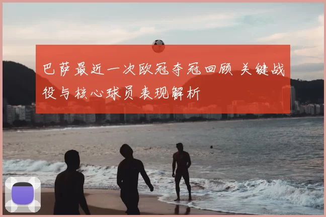 巴萨最近一次欧冠夺冠回顾 关键战役与核心球员表现解析