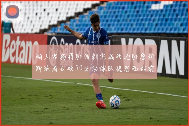 湖人客场再胜马刺完成两连胜詹姆斯浓眉合砍50分助球队稳居西部前列