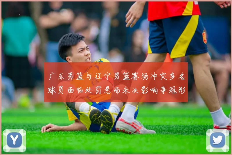 广东男篮与辽宁男篮赛场冲突多名球员面临处罚悬而未决影响争冠形势