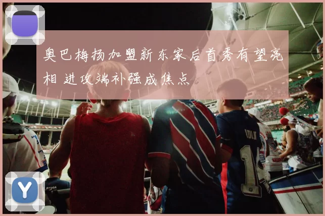 奥巴梅扬加盟新东家后首秀有望亮相 进攻端补强成焦点