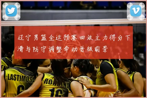 辽宁男篮全运预赛回放主力得分下滑与防守调整牵动晋级前景