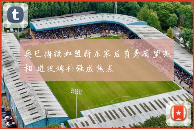 奥巴梅扬加盟新东家后首秀有望亮相 进攻端补强成焦点