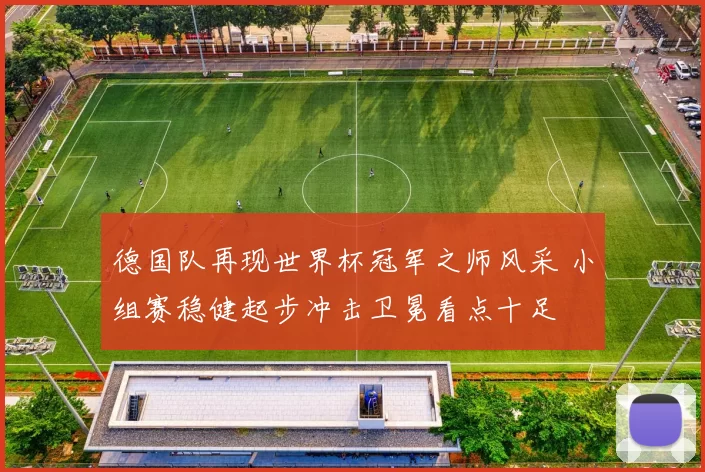 德国队再现世界杯冠军之师风采 小组赛稳健起步冲击卫冕看点十足