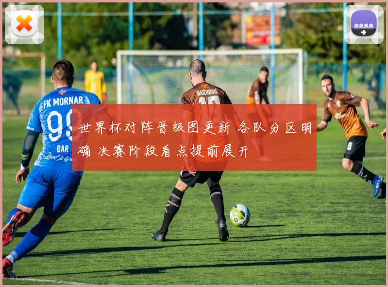 世界杯对阵晋级图更新 各队分区明确 决赛阶段看点提前展开