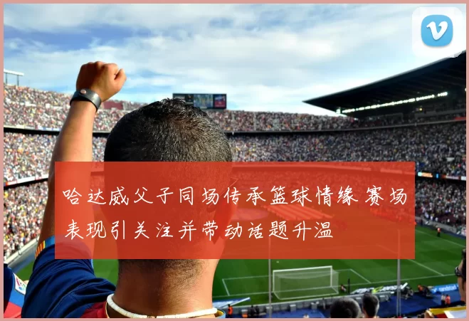 哈达威父子同场传承篮球情缘 赛场表现引关注并带动话题升温