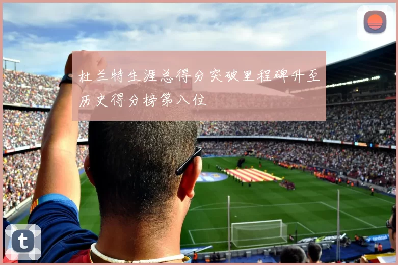 杜兰特生涯总得分突破里程碑升至历史得分榜第八位