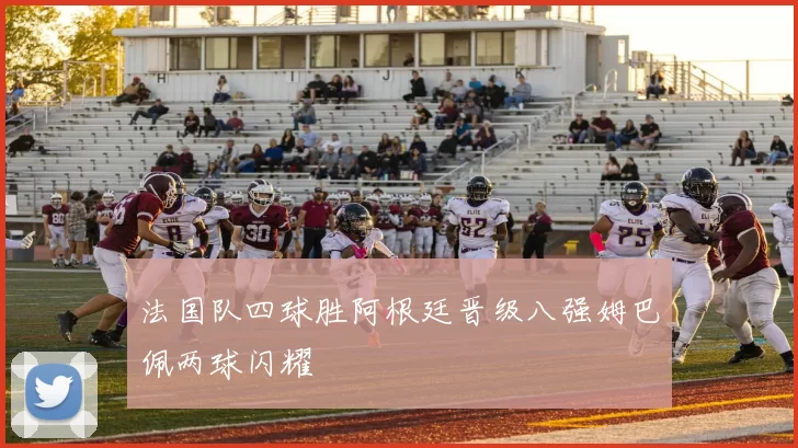 法国队四球胜阿根廷晋级八强姆巴佩两球闪耀