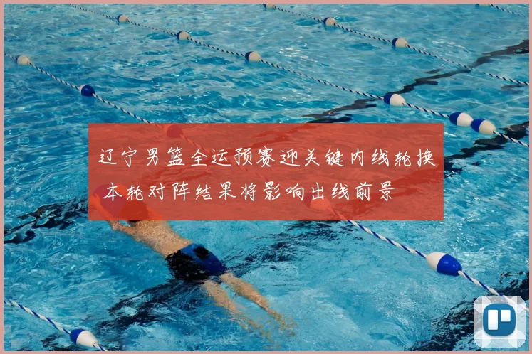 辽宁男篮全运预赛迎关键内线轮换 本轮对阵结果将影响出线前景