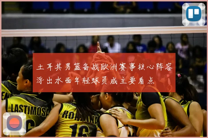 土耳其男篮备战欧洲赛事核心阵容浮出水面年轻球员成主要看点