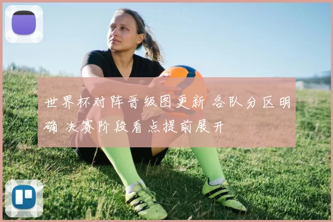 世界杯对阵晋级图更新 各队分区明确 决赛阶段看点提前展开