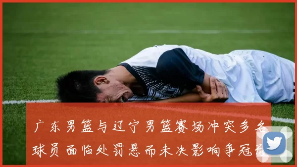 广东男篮与辽宁男篮赛场冲突多名球员面临处罚悬而未决影响争冠形势