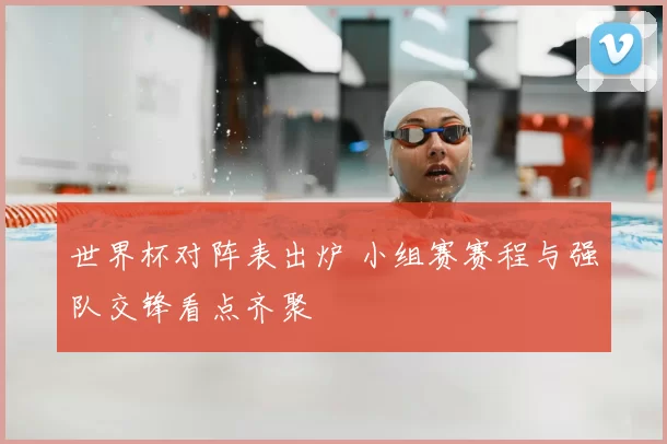 世界杯对阵表出炉 小组赛赛程与强队交锋看点齐聚