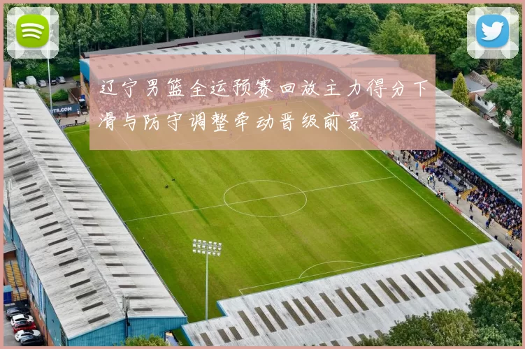 辽宁男篮全运预赛回放主力得分下滑与防守调整牵动晋级前景