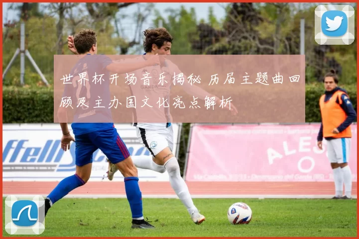 世界杯开场音乐揭秘 历届主题曲回顾及主办国文化亮点解析