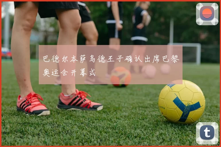 巴德尔本萨乌德王子确认出席巴黎奥运会开幕式