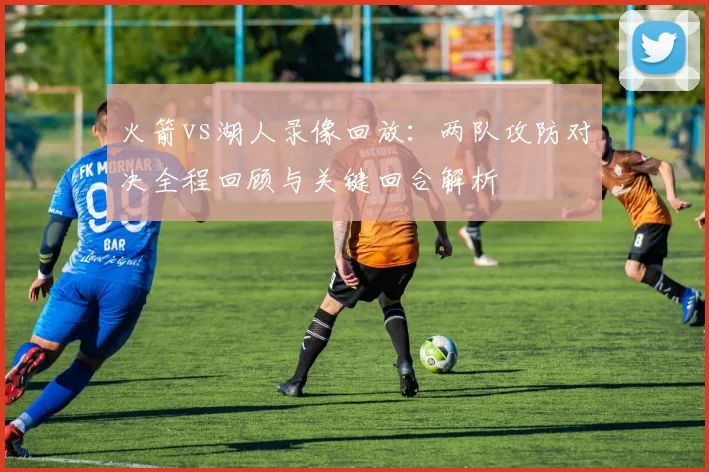 火箭vs湖人录像回放：两队攻防对决全程回顾与关键回合解析